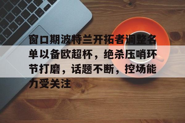 九游app-窗口期波特兰开拓者调整名单以备欧超杯，绝杀压哨环节打磨，话题不断，控场能力受关注(波特兰开拓者队球员名单)